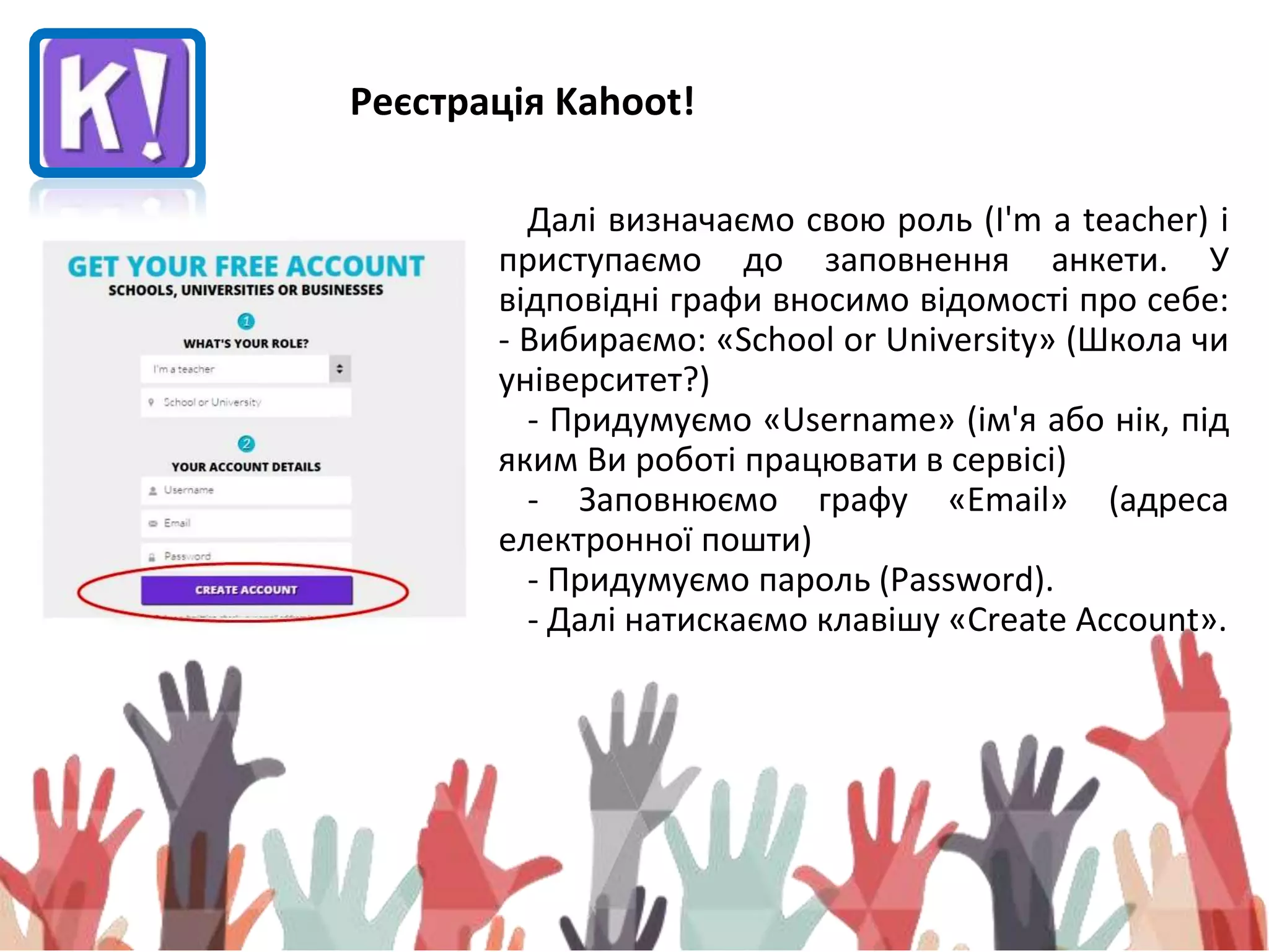 Реєстрація Kahoot!
Далі визначаємо свою роль (I'm a teacher) і
приступаємо до заповнення анкети. У
відповідні графи вносимо відомості про себе:
- Вибираємо: «School or University» (Школа чи
університет?)
- Придумуємо «Username» (ім'я або нік, під
яким Ви роботі працювати в сервісі)
- Заповнюємо графу «Email» (адреса
електронної пошти)
- Придумуємо пароль (Password).
- Далі натискаємо клавішу «Create Account».
 