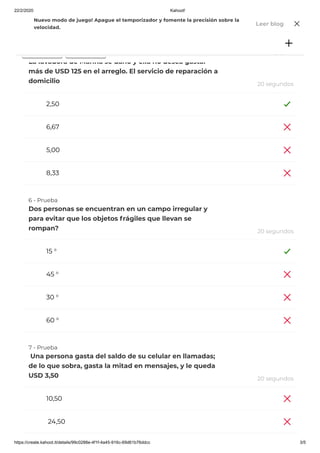 22/2/2020 Kahoot!
https://create.kahoot.it/details/99c0288e-4f1f-4a45-916c-69d61b76ddcc 3/5
755
2,50
6,67
5,00
8,33
15 °
45 °
30 °
60 °
10,50
24,50
5 - Prueba
La lavadora de Marina se dañó y ella no desea gastar
más de USD 125 en el arreglo. El servicio de reparación a
domicilio 20 segundos
6 - Prueba
Dos personas se encuentran en un campo irregular y
para evitar que los objetos frágiles que llevan se
rompan? 20 segundos
7 - Prueba
 Una persona gasta del saldo de su celular en llamadas;
de lo que sobra, gasta la mitad en mensajes, y le queda
USD 3,50 20 segundos
Jugar Desafío
Nuevo modo de juego! Apague el temporizador y fomente la precisión sobre la
velocidad.
Leer blog
 