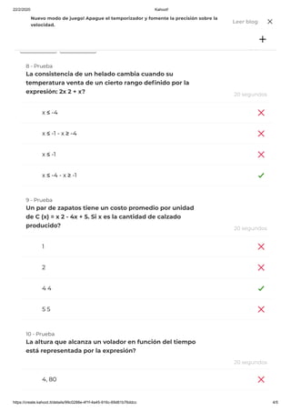 22/2/2020 Kahoot!
https://create.kahoot.it/details/99c0288e-4f1f-4a45-916c-69d61b76ddcc 4/5
21,00
28,00
x ≤ -4
x ≤ -1 - x ≥ -4
x ≤ -1
x ≤ -4 - x ≥ -1
1
2
4 4
5 5
4, 80
8 - Prueba
La consistencia de un helado cambia cuando su
temperatura venta de un cierto rango de nido por la
expresión: 2x 2 + x? 20 segundos
9 - Prueba
Un par de zapatos tiene un costo promedio por unidad
de C (x) = x 2 - 4x + 5. Si x es la cantidad de calzado
producido? 20 segundos
10 - Prueba
La altura que alcanza un volador en función del tiempo
está representada por la expresión?
20 segundos
Jugar Desafío
Nuevo modo de juego! Apague el temporizador y fomente la precisión sobre la
velocidad.
Leer blog
 