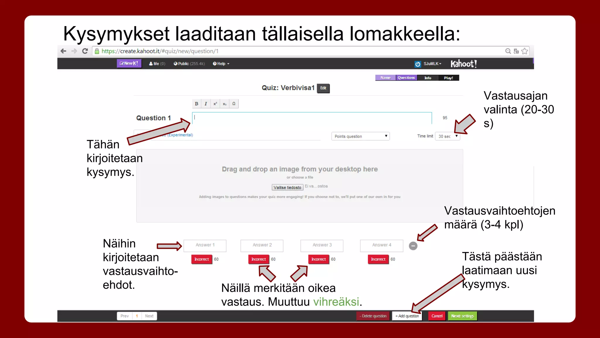 Kysymykset laaditaan tällaisella lomakkeella: 
Tähän 
kirjoitetaan 
kysymys. 
Näihin 
kirjoitetaan 
vastausvaihto-ehdot. 
Näillä merkitään oikea 
vastaus. Muuttuu vihreäksi. 
Vastausajan 
valinta (20-30 
s) 
Vastausvaihtoehtojen 
määrä (3-4 kpl) 
Tästä päästään 
laatimaan uusi 
kysymys. 
 