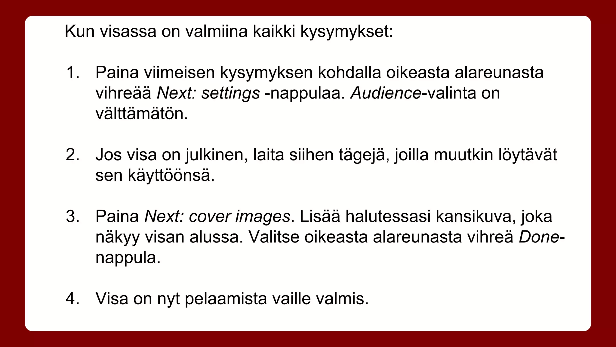 Kun visassa on valmiina kaikki kysymykset: 
1. Paina viimeisen kysymyksen kohdalla oikeasta alareunasta 
vihreää Next: settings -nappulaa. Audience-valinta on 
välttämätön. 
2. Jos visa on julkinen, laita siihen tägejä, joilla muutkin löytävät 
sen käyttöönsä. 
3. Paina Next: cover images. Lisää halutessasi kansikuva, joka 
näkyy visan alussa. Valitse oikeasta alareunasta vihreä Done-nappula. 
4. Visa on nyt pelaamista vaille valmis. 
 