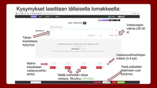 Kysymykset laaditaan tällaisella lomakkeella: 
Tähän 
kirjoitetaan 
kysymys. 
Näihin 
kirjoitetaan 
vastausvaihto-ehdot. 
Näillä merkitään oikea 
vastaus. Muuttuu vihreäksi. 
Vastausajan 
valinta (20-30 
s) 
Vastausvaihtoehtojen 
määrä (3-4 kpl) 
Tästä päästään 
laatimaan uusi 
kysymys. 
 