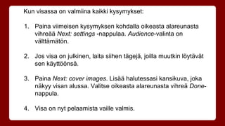 Kun visassa on valmiina kaikki kysymykset: 
1. Paina viimeisen kysymyksen kohdalla oikeasta alareunasta 
vihreää Next: settings -nappulaa. Audience-valinta on 
välttämätön. 
2. Jos visa on julkinen, laita siihen tägejä, joilla muutkin löytävät 
sen käyttöönsä. 
3. Paina Next: cover images. Lisää halutessasi kansikuva, joka 
näkyy visan alussa. Valitse oikeasta alareunasta vihreä Done-nappula. 
4. Visa on nyt pelaamista vaille valmis. 
 