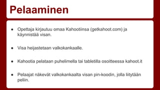 Pelaaminen 
● Opettaja kirjautuu omaa Kahootiinsa (getkahoot.com) ja 
käynnistää visan. 
● Visa heijastetaan valkokankaalle. 
● Kahootia pelataan puhelimella tai tabletilla osoitteessa kahoot.it 
● Pelaajat näkevät valkokankaalta visan pin-koodin, jolla liitytään 
peliin. 
 