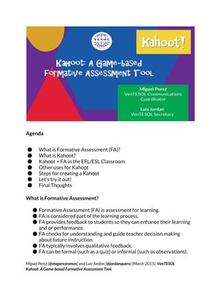 Agenda
● What is Formative Assessment (FA)?
● What is Kahoot?
● Kahoot + FA in the EFL/ESL Classroom
● Other uses for Kahoot
● Steps for creating a Kahoot
● Let’s try it out!
● Final Thoughts
What is Formative Assessment?
● Formative Assessment (FA) is assessment for learning.
● FA is considered part of the learning process.
● FA provides feedback to students so they can enhance their learning
and or performance.
● FA checks for understanding and guide teacher decision making
about future instruction.
● FA typically involves qualitative feedback.
● FA can be formal (such as a quiz) or informal (such as observations).
Miguel Perez [​@maperezramos​] and Luis Jordan [​@jordanquero​] (March 2015). ​VenTESOL
Kahoot: A Game-based Formative Assessment Tool.
 