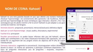 NOM DE L’EINA: Kahoot!
Kahoot! és una eina gratuïta basada en jocs que ofereix una manera motivadora
d’avaluar l’aprenentatge i els coneixements dels aprenents i de l’audiència. Kahoot!
permet que l’aprenentatge de noves temàtiques sigui interactiu i divertit i, fins i tot,
aconsegueix que els adults s’animin a fer-la servir! Kahoot! es pot adaptar a una gran
varietat de matèries i de llengües.
Activitats docents: preparació, presentació, interacció/avaluació, biblioteca digital
Apte per un estil d’aprenentatge : visual, auditiu, d’escriptura, experimental
Facilitat d’ús: principiant
Possible personalització: es poden baixar informes dels jocs del Kahoot!, obtenir
dades que contribueixen a les notes d’avaluació formativa dels aprenents, així com
també fer un seguiment del seu progrés envers els objectius del PI (Pla de suport
individualitzat)
Elements interactius: augmenta la concentració, s’aconsegueixen millors dinàmiques
durant la classe i es motiva als aprenents a participar combinant diapositives i tot
tipus de preguntes interactives: jocs de preguntes i respostes, enquestes i
 