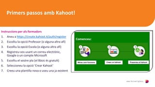 Primers passos amb Kahoot!
Instruccions per als formadors
1. Aneu a https://create.kahoot.it/auth/register
2. Escolliu la opció Professor (o alguna altra afí)
3. Escolliu la opció Escola (o alguna altra afí)
4. Registreu-vos usant un correu electrònic,
Google o un compte Microsoft
5. Escolliu el vostre pla (el Bàsic és gratuït)
6. Seleccioneu la opció ‘Crear Kahoot’
7. Creeu una plantilla nova o useu una ja existent
 
