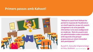 Primers passos amb Kahoot!
“Kahoot és excel·lent! Kahoot ha
portat la resposta de l’audiència a
un nivell superior, ja que els usuaris
s’enganxen a la seva pantalla
interactiva i a la seva configuració
en mode joc. Tant els usuaris com
els administradors estan encantats
amb aquesta eina perquè
proporciona un retorn immediat
dels participants”
Russell P., Consultor d’aprenentatge
en línia, Autònom
 