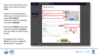 Nesse resumo do Kahoot inserir
dados como Título no campo
‘Title’.
Podem ser inseridas palavras
chaves para futuras pesquisa no
campo ‘Description’.
Selecionar o idioma Português
no campo ‘Language’
No campo ‘Visibility’ selecionar,
conforme exemplo, ‘Everyone’
para que todos os alunos fiquem
visíveis.
Em seguida clicar no ícone
‘Done’ para iniciar a digitação
das perguntas e respostas.
 