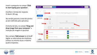 Inserir a pergunta no campo ‘Click
to start typing your question’.
Escolher o tempo de resposta.
O ideal é 30 seg.
Na versão gratuita o total de pontos
já vem definido pelo aplicativo.
À direita da tela, no campo ‘Drag and
drop image from your computer’ a
inserção de imagem é opcional.
Nos campos ‘Add answer 1, 2, 3 e 4’
digitar as alternativas de respostas.
Utilizar no mínimo duas e máximo
quatro respostas.
 
