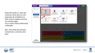 Nesta fase pode-se optar por
continuar como Quiz ou criar
perguntas de verdadeiro ou
falso. Demais opções somente
nas versões pagas.
Fica a critério do(a) professor(a)
a alteração.
Obs.: Para efeito de exemplo,
manteremos somente como
Quiz.
 