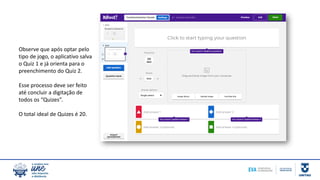 Observe que após optar pelo
tipo de jogo, o aplicativo salva
o Quiz 1 e já orienta para o
preenchimento do Quiz 2.
Esse processo deve ser feito
até concluir a digitação de
todos os “Quizes”.
O total ideal de Quizes é 20.
 