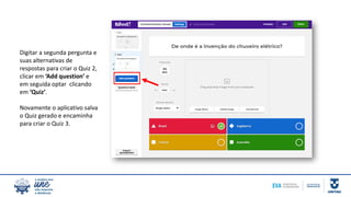 Digitar a segunda pergunta e
suas alternativas de
respostas para criar o Quiz 2,
clicar em ‘Add question’ e
em seguida optar clicando
em ‘Quiz’.
Novamente o aplicativo salva
o Quiz gerado e encaminha
para criar o Quiz 3.
 