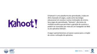 O Kahoot! é uma plataforma de aprendizado, criada em
2013, baseada em jogos, usada como tecnologia
educacional em escolas e outras instituições de ensino.
Seus jogos de aprendizado, "Kahoots", são testes de
múltipla escolha que permitem a geração de usuários e
podem ser acessados por meio de um navegador da Web
ou do aplicativo Kahoot!.
A seguir apresentaremos um passo a passo para a criação
de conta e utilização do aplicativo.
 