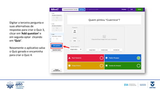 Digitar a terceira pergunta e
suas alternativas de
respostas para criar o Quiz 3,
clicar em ‘Add question’ e
em seguida optar clicando
em ‘Quiz’.
Novamente o aplicativo salva
o Quiz gerado e encaminha
para criar o Quiz 4.
 
