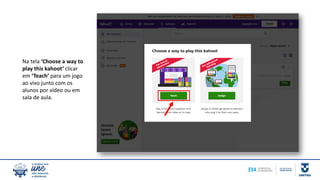 Na tela ‘Choose a way to
play this kahoot’ clicar
em ‘Teach’ para um jogo
ao vivo junto com os
alunos por vídeo ou em
sala de aula.
 
