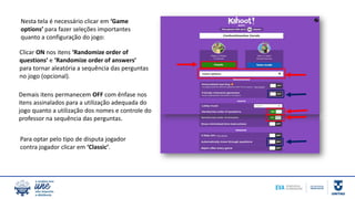 Nesta tela é necessário clicar em ‘Game
options’ para fazer seleções importantes
quanto a configuração do jogo:
Clicar ON nos itens ‘Randomize order of
questions’ e ‘Randomize order of answers’
para tornar aleatória a sequência das perguntas
no jogo (opcional).
Demais itens permanecem OFF com ênfase nos
itens assinalados para a utilização adequada do
jogo quanto a utilização dos nomes e controle do
professor na sequência das perguntas.
Para optar pelo tipo de disputa jogador
contra jogador clicar em ‘Classic’.
 