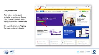 Criação de Conta
Para criar a conta, que é
gratuita, pesquisar no Google
com a palavra Kahoot ou no
navegador inserir kahoot.com
Em seguida clicar em ‘Sign up
for free’ no ícone indicado.
 