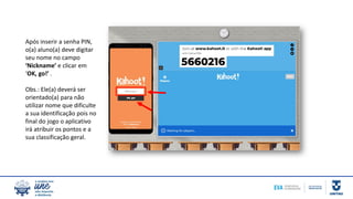 Após inserir a senha PIN,
o(a) aluno(a) deve digitar
seu nome no campo
‘Nickname’ e clicar em
‘OK, go!’ .
Obs.: Ele(a) deverá ser
orientado(a) para não
utilizar nome que dificulte
a sua identificação pois no
final do jogo o aplicativo
irá atribuir os pontos e a
sua classificação geral.
 