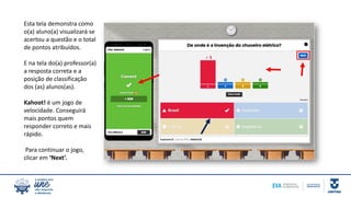 Esta tela demonstra como
o(a) aluno(a) visualizará se
acertou a questão e o total
de pontos atribuídos.
E na tela do(a) professor(a)
a resposta correta e a
posição de classificação
dos (as) alunos(as).
Kahoot! é um jogo de
velocidade. Conseguirá
mais pontos quem
responder correto e mais
rápido.
Para continuar o jogo,
clicar em ‘Next’.
 
