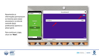 Novamente as
informações permanecem
as mesmas para os(as)
alunos(as) e na tela de
controle do(a)
professor(a) aparece o
placar geral.
Para continuar o jogo,
clicar em ‘Next’.
 
