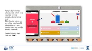 No Quiz 3 simulamos
uma resposta errada para
visualizar como a
aplicativo demonstra o
erro.
O(A) aluno(a) recebe em
seu celular ou tela de PC
o aviso de erro e que
mesmo assim sua posição
aparece no placar.
Para continuar o jogo,
clicar em ‘Next’.
 