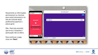 Novamente as informações
permanecem as mesmas
para os(as) alunos(as) e na
tela de controle do(a)
professor(a) aparece o
placar geral.
Obs.: Para (o)a aluno(a)
que errou a resposta a
pontuação não se altera.
Para continuar o jogo,
clicar em ‘Next’.
 