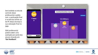 Será exibido na tela de
controle do(a)
professor(a) o pódio
com a pontuação final
e na tela do celular ou
do PC do(a) aluno(a) a
sua colocação final no
jogo.
O(A) professor(a)
poderá obter uma
avaliação por parte dos
alunos clicando em
‘Get feedback’.
 