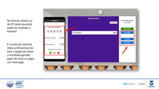 Na tela do celular ou
do PC do(a) aluno(a)
pode ser avaliado o
Kahoot!
E na tela de controle
do(a) professor(a) ele
tem a opção de salvar
o resultado gerado,
jogar de novo ou jogar
um novo jogo.
 