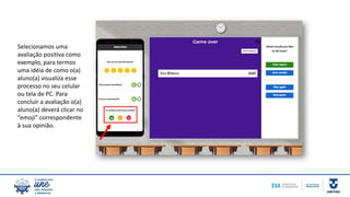 Selecionamos uma
avaliação positiva como
exemplo, para termos
uma idéia de como o(a)
aluno(a) visualiza esse
processo no seu celular
ou tela de PC. Para
concluir a avaliação o(a)
aluno(a) deverá clicar no
“emoji” correspondente
à sua opinião.
 