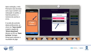 Após avaliação, a tela
final para o(a) aluno(a)
será a que contém sua
colocação no pódio, o
total de pontos e o
número de acertos e
erros.
E na tela de controle
do(a) professor(a), ao
clicar em ‘Save results’
surgirá a opção de
‘Direct download’
(direto no PC) ou ‘Save
to Drive’ (Google
Drive) para arquivar o
resultado do jogo.
 