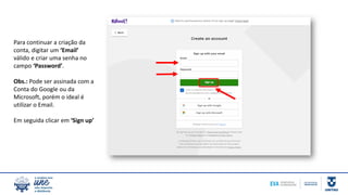 Para continuar a criação da
conta, digitar um ‘Email’
válido e criar uma senha no
campo ‘Password’.
Obs.: Pode ser assinada com a
Conta do Google ou da
Microsoft, porém o ideal é
utilizar o Email.
Em seguida clicar em ‘Sign up’
 