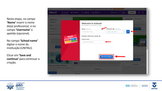 Nesta etapa, no campo
‘Name’ inserir o nome
do(a) professor(a) e no
campo ‘Username’ o
apelido (opcional).
No campo ‘School name’
digitar o nome da
Instituição (UNITAU).
Clicar em ‘Save and
continue’ para continuar a
criação.
 