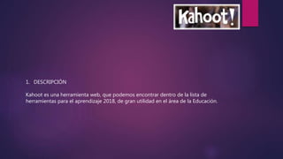 1. DESCRIPCIÓN
Kahoot es una herramienta web, que podemos encontrar dentro de la lista de
herramientas para el aprendizaje 2018, de gran utilidad en el área de la Educación.
 
