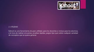 2. UTILIDAD
Kahoot es una herramienta de gran utilidad, para los docentes e incluso para los alumnos,
a la hora de realizar encuestas, pruebas rápidas, juegos tipo quiz sobre cualquier variedad
de conceptos que se quiera generar.
 