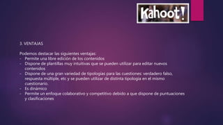 3. VENTAJAS
Podemos destacar las siguientes ventajas:
- Permite una libre edición de los contenidos
- Dispone de plantillas muy intuitivas que se pueden utilizar para editar nuevos
contenidos
- Dispone de una gran variedad de tipologías para las cuestiones: verdadero falso,
respuesta múltiple, etc y se pueden utilizar de distinta tipología en el mismo
cuestionario.
- Es dinámico
- Permite un enfoque colaborativo y competitivo debido a que dispone de puntuaciones
y clasificaciones
 
