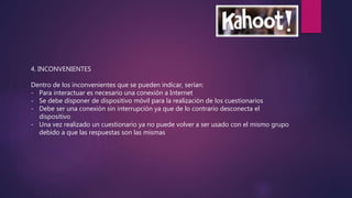 4. INCONVENIENTES
Dentro de los inconvenientes que se pueden indicar, serían:
- Para interactuar es necesario una conexión a Internet
- Se debe disponer de dispositivo móvil para la realización de los cuestionarios
- Debe ser una conexión sin interrupción ya que de lo contrario desconecta el
dispositivo
- Una vez realizado un cuestionario ya no puede volver a ser usado con el mismo grupo
debido a que las respuestas son las mismas
 