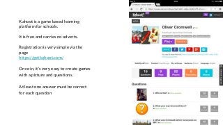 Kahoot is a game based learning
platform for schools.
It is free and carries no adverts.
Registration is very simple via the
page
https://getkahoot.com/
Once in, it’s very easy to create games
with a picture and questions.
At least one answer must be correct
for each question
 