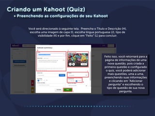Criando um Kahoot (Quiz)
Você será direcionado à seguinte tela. Preencha o Título e Descrição (H),
escolha uma imagem de capa (I), escolha língua portuguesa (J), tipo de
visibilidade (K) e por fim, clique em “Feito” (L) para concluir.
• Preenchendo as configurações de seu Kahoot
Feito isso, você retornará para a
página de informações de uma
nova questão, pois criada a
primeira questão e configurado
o quiz, você poderá adicionar
mais questões, uma a uma,
preenchendo suas informações
e clicando em “Adicionar
pergunta” e escolhendo o
tipo de questão de sua nova
pergunta.
 