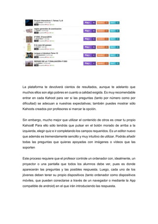 La plataforma te devolverá cientos de resultados, aunque te adelanto que
muchos ellos son algo pobres en cuanto a calidad exigida. Es muy recomendable
entrar en cada Kahoot para ver si las preguntas (tanto por número como por
dificultad) se adecuan a nuestras expectativas; también puedes mostrar sólo
Kahoots creados por profesores si marcar la opción.
Sin embargo, mucho mejor que utilizar el contenido de otros es crear tu propio
Kahoot! Para ello sólo tendrás que pulsar en el botón morado de arriba a la
izquierda, elegir quiz e ir completando los campos requeridos. Es un editor nuevo
que además es tremendamente sencillo y muy intuitivo de utilizar. Podrás añadir
todas las preguntas que quieras apoyadas con imágenes o vídeos que las
soporten
Este proceso requiere que el profesor controle un ordenador con, idealmente, un
proyector o una pantalla que todos los alumnos debe ver, pues es donde
aparecerán las preguntas y las posibles respuesta. Luego, cada uno de los
jóvenes deben tener su propio dispositivos (tanto ordenador como dispositivos
móviles, que pueden conectarse a través de un navegador o mediante la App
compatible de android) en el que irán introduciendo las respuesta.
 