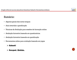 Criação online de recursos educativos interativos: Kahoot! e ferramentassimilares
2
Sumário:
• Aspetos gerais dos novos tempos
• Aula invertida e gamificação
• Técnicas de Avaliação para sessões de formação online
• Avaliação formativa baseada em questionários
• Avaliação formativa baseada em gamificação
• Ferramentas online para avaliação baseada em jogos
 Kahoot!
 Nearpod, Quizizz,
 