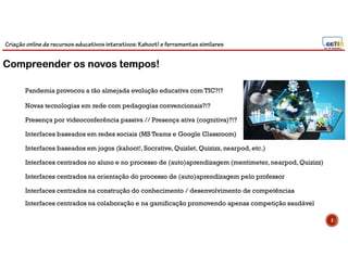 Criação online de recursos educativos interativos: Kahoot! e ferramentassimilares
3
Novas tecnologias em rede com pedagogias convencionais?!?
Presença por videoconferência passiva // Presença ativa (cognitiva)?!?
Interfaces baseados em redes sociais (MS Teams e Google Classroom)
Interfaces baseados em jogos (kahoot!, Socrative,Quizlet, Quizizz, nearpod, etc.)
Interfaces centrados no aluno e no processo de (auto)aprendizagem (mentimeter, nearpod, Quizizz)
Interfaces centrados na orientação do processo de (auto)aprendizagem pelo professor
Interfaces centrados na construção do conhecimento / desenvolvimento de competências
Compreender os novos tempos!
Pandemia provocou a tão almejada evolução educativa com TIC?!?
Interfaces centrados na colaboração e na gamificação promovendo apenas competição saudável
 