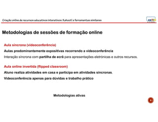 Criação online de recursos educativos interativos: Kahoot! e ferramentassimilares
6
Aula síncrona (videoconferência)
Aulas predominantemente expositivas recorrendo a videoconferência
Interação síncrona com partilha de ecrã para apresentações eletrónicas e outros recursos.
Aula online invertida (flipped classroom)
Aluno realiza atividades em casa e participa em atividades síncronas.
Videoconferência apenas para dúvidas e trabalho prático
Metodologias ativas
Metodologias de sessões de formação online
 