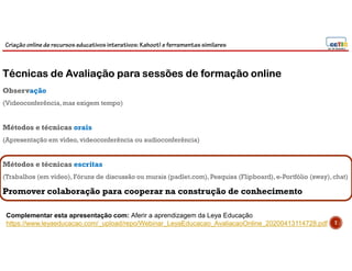 Criação online de recursos educativos interativos: Kahoot! e ferramentassimilares
Técnicas de Avaliação para sessões de formação online
Observação
(Videoconferência, mas exigem tempo)
Métodos e técnicas orais
(Apresentação em vídeo, videoconferência ou audioconferência)
Métodos e técnicas escritas
(Trabalhos (em vídeo), Fóruns de discussão ou murais (padlet.com), Pesquisa (Flipboard),e-Portfólio (sway),chat)
Complementar esta apresentação com: Aferir a aprendizagem da Leya Educação
https://www.leyaeducacao.com/_upload/repo/Webinar_LeyaEducacao_AvaliacaoOnline_20200413114728.pdf 7
Promover colaboração para cooperar na construção de conhecimento
 