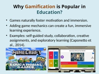 Why Gamification is Popular in
Education?
• Games naturally foster motivation and immersion.
• Adding game mechanics can create a fun, immersive
learning experience.
• Examples: self-guided study, collaboration, creative
assignments, and exploratory learning (Caponetto et
al., 2014).
 