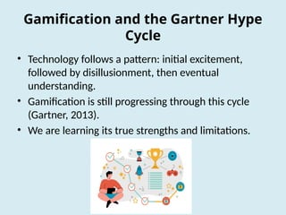 Gamification and the Gartner Hype
Cycle
• Technology follows a pattern: initial excitement,
followed by disillusionment, then eventual
understanding.
• Gamification is still progressing through this cycle
(Gartner, 2013).
• We are learning its true strengths and limitations.
 