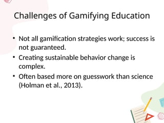 Challenges of Gamifying Education
• Not all gamification strategies work; success is
not guaranteed.
• Creating sustainable behavior change is
complex.
• Often based more on guesswork than science
(Holman et al., 2013).
 