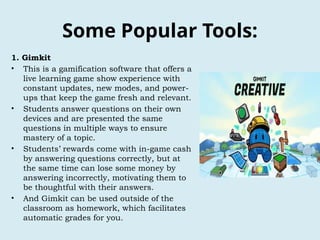 Some Popular Tools:
1. Gimkit
• This is a gamification software that offers a
live learning game show experience with
constant updates, new modes, and power-
ups that keep the game fresh and relevant.
• Students answer questions on their own
devices and are presented the same
questions in multiple ways to ensure
mastery of a topic.
• Students’ rewards come with in-game cash
by answering questions correctly, but at
the same time can lose some money by
answering incorrectly, motivating them to
be thoughtful with their answers.
• And Gimkit can be used outside of the
classroom as homework, which facilitates
automatic grades for you.
 