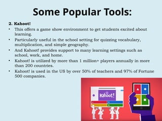 Some Popular Tools:
2. Kahoot!
• This offers a game show environment to get students excited about
learning.
• Particularly useful in the school setting for quizzing vocabulary,
multiplication, and simple geography.
• And Kahoot! provides support to many learning settings such as
school, work, and home.
• Kahoot! is utilized by more than 1 million+ players annually in more
than 200 countries.
• Kahoot! is used in the US by over 50% of teachers and 97% of Fortune
500 companies.
 