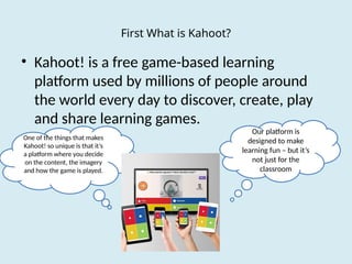 First What is Kahoot?
• Kahoot! is a free game-based learning
platform used by millions of people around
the world every day to discover, create, play
and share learning games.
Our platform is
designed to make
learning fun – but it’s
not just for the
classroom
One of the things that makes
Kahoot! so unique is that it’s
a platform where you decide
on the content, the imagery
and how the game is played.
 